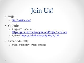 Join Us!
• Wiki:
o http://wiki.tox.im/
• Github:
o ProjectTox-Core:
https://github.com/irungentoo/ProjectTox-Core
o PyTox: https://github.com/aitjcize/PyTox
• Freenode IRC
o #tox, #tox-dev, #tox-ontopic
 