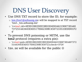 DNS User Discovery
• Use DNS TXT record to store the ID, for example:
o tox://tox1@azhuang.me will be mapped to at TXT rec...