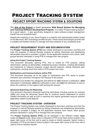 PROJECT TRACKING SYSTEM
   PROJECT EFFORT TRACKING SYSTEM & SOLUTIONS
The Aim of the Project is latest generation Web Based System for Managing
and Tracking Software Development Projects. It is called "Project tracking System"
for a good reason - it was specifically designed to make software project management
hassle free and straightforward.
Despite the simplicity of use, Easy Projects is a powerful and sophisticated system based
on the Microsoft .NET technology and MS-Access. These robust technologies provide with
a scalable and flexible solution to manage and track projects of any complexity level.


PROJECT REQUIREMENT STUDY AND DOCUMENTATION
The Project Tracking System (PTS) was initially developed to document, prioritize and
track the progress of internal Remedy projects by setting milestones and establishing
deliverables required to complete a project. As the application became more robust, other
groups became interested in using PTS to manage their own projects.

Using the Project Tracking System
This document discusses opening PTS, how to create an PTS projects, adding
attachments, setting up deliverables, establishing project members, creating deliverables
and milestones to measure progress, project security features, setting milestone alert
notifications, sending email from within a PTS project and more..

Notifications and Communications within PTS
This document discusses all of the types of notifications that PTS sends to project
members and customers throughout the lifecycle of the project.
Notifications are divided into categories and defined for who receives a notification, what
information is distributed, when the notification is sent, and why the notification is sent to
either the customer or the support staff working the request.

Advanced Searching and Reporting
This document discusses advanced searching techniques including queries by example
(QBE) and using the Advanced Search Bar to construct search statements to extract
needed information as well as built in reporting and reports generated using an external
application called Crystal Reports.

PROJECT TRACKING SYSTEM - OVERVIEW
The Project Tracking System was initially developed to document, prioritize and track the
progress of internal Remedy projects by setting milestones and establishing deliverables
required to complete a project. As the application became more robust, other groups
became interested in using PTS to manage their own projects.
The Project Tracking System (PTS) can be displayed in two different modes: Save
mode and Search mode. Save mode is indicated in PTS by the Save button located in the
upper right corner of the form and is used to create or modify requests. Search mode is
indicated in PTS by the Search button located in the upper right corner of the form and is
used to find an existing request.
 