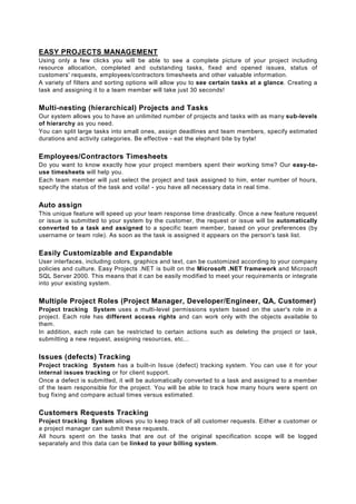 EASY PROJECTS MANAGEMENT
Using only a few clicks you will be able to see a complete picture of your project including
resource allocation, completed and outstanding tasks, fixed and opened issues, status of
customers' requests, employees/contractors timesheets and other valuable information.
A variety of filters and sorting options will allow you to see certain tasks at a glance. Creating a
task and assigning it to a team member will take just 30 seconds!


Multi-nesting (hierarchical) Projects and Tasks
Our system allows you to have an unlimited number of projects and tasks with as many sub-levels
of hierarchy as you need.
You can split large tasks into small ones, assign deadlines and team members, specify estimated
durations and activity categories. Be effective - eat the elephant bite by byte!


Employees/Contractors Timesheets
Do you want to know exactly how your project members spent their working time? Our easy-to-
use timesheets will help you.
Each team member will just select the project and task assigned to him, enter number of hours,
specify the status of the task and voila! - you have all necessary data in real time.


Auto assign
This unique feature will speed up your team response time drastically. Once a new feature request
or issue is submitted to your system by the customer, the request or issue will be automatically
converted to a task and assigned to a specific team member, based on your preferences (by
username or team role). As soon as the task is assigned it appears on the person's task list.


Easily Customizable and Expandable
User interfaces, including colors, graphics and text, can be customized according to your company
policies and culture. Easy Projects .NET is built on the Microsoft .NET framework and Microsoft
SQL Server 2000. This means that it can be easily modified to meet your requirements or integrate
into your existing system.


Multiple Project Roles (Project Manager, Developer/Engineer, QA, Customer)
Project tracking System uses a multi-level permissions system based on the user's role in a
project. Each role has different access rights and can work only with the objects available to
them.
In addition, each role can be restricted to certain actions such as deleting the project or task,
submitting a new request, assigning resources, etc...


Issues (defects) Tracking
Project tracking System has a built-in Issue (defect) tracking system. You can use it for your
internal issues tracking or for client support.
Once a defect is submitted, it will be automatically converted to a task and assigned to a member
of the team responsible for the project. You will be able to track how many hours were spent on
bug fixing and compare actual times versus estimated.


Customers Requests Tracking
Project tracking System allows you to keep track of all customer requests. Either a customer or
a project manager can submit these requests.
All hours spent on the tasks that are out of the original specification scope will be logged
separately and this data can be linked to your billing system.
 