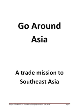 Go Around
                  Asia


          A trade mission to
            Southeast Asia


Project: Trade Mission Go Around Asia (copyright toon rekkers ,kw1c, 2012)   Page 1
 