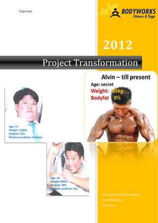 [Type text]




                                                        2012
                              Project Transformation




Age: 17
Weight: 120KG
Bodyfat: 55%
Medical condition: Diabetic




                               Age: 18
                               Weight: 80KG
                               Bodyfat: 28%
                               Medical condition: NIL

                                                        ALVIN CHIA (MASTER TRAINER)
                                                        JA BODYWORKS
                                                        10/1/2012
 