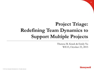 © 2015 by Honeywell International Inc. All rights reserved.
Project Triage:
Redefining Team Dynamics to
Support Multiple Projects
Theresa M. Krack & Emily Yu
WE15, October 23, 2015
0
 