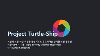 Project Turtle-Ship
기존의 모든 해킹 위협을 근원적으로 무효화하는 강력한 보안 솔루션
이종 OS에서 사용 가능한 Security-Oriented Hypervisor
for Trusted Computing
 