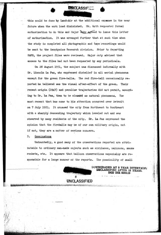 could be done hy Land-Air at the additional expense in the near 
future when the work load diminished. Mr. Kott requested formal 
authorization to do this and Major ^*Jy__agr'eed "t° issue this letter 
of authorization. It was arranged further that at such time when 
the study is completed all photographic and tape -recordings would 
be sent to the Geophysics Research Division. Prior to departing 
HAFB, the project files were reviewed. Major Doty advised that 
access to the files had_ not been requested by any periodicals. 
On 28 August 1951, the subject was discussed informally with 
Er. Lincoln La Paz, who expressed disbelief in all aerial phenomena 
except for the green fire-balls. The red fire-ball occasionally re-ported 
he believed was the visual after-effect of the green. Their 
recent origin (194-7) and peculiar trajectories did not permit, accord-ing 
to Ur. La Paz, them to be classed as natural phenomena. The 
most recent that has come to his attention occurred over .Detroit 
on 7 July 1951. It crossed the city from Northwest to Southeast 
with a sharply descending trajectory which leveled out and was 
observed by many residents of the city. Dr. La Paz expressed the 
opinion that the fireballs may be of our own military origin, but 
if not, they are a matter of serious concern. 
5. Conclusions 
Undoubtedly, a good many o±" the observations reported are attri-butable 
to ordinary man-made objects such as airplanes, balloons, smoke 
rockets, etc. It appears that balloon observations especially are re-sponsible 
for a large number or the reports. The possibility of small 
DOQ DIB 5200.10 
UNCLASSIFIED 
•">"} ;:"> 
 