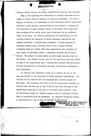 t 
emissive clouds issuing from atomic installations also has been proposed. 
Many of the sightings are attributable to natural phenomena such as 
flight of Dirds, planets, meteors, and possiDly cloudiness. Dr. Fred L. 
Whipple of Harvard, in a memorandum to this laboratory dated 9 August 1950 
relative to this problem, indicated^that he had observed a tendency for 
the occurrence of small detached clouds in New Mexico which might have 
been mistaken for an aerial object when illuminated by the reflected 
light of the moon. Dr. Whipple investigated the possibility of a cor-relation 
between the frequency of aerial phenomena observations and 
weather conditions — specifically cloudiness. A rough analysis of 
available weather data, indicated that on the 53 nights (between 
5 December 194-8 and 5 March 1951) when observations were reported, 10 
were clear, 24- partially cloudy, 5 completely overcast and 14 had no 
record. The number of cloudy nights involved seems unusually high for 
New Mexico. The weather reports were for the Las Cruces Area only where-as 
many of the observations were a considerable distance from Las Cruces. 
Further investigation is therefore necessary to determine correlations 
with cloudiness. 
Dr. Whipple also conducted a study as to whether the age of the 
moon was related to the frequency of aerial phenomena observations. The 
results did not indicate that the phenomena were observed largely at 
full moon. The statistics show that of the 72 observations reported, 45 
occurred when the moon was up and 27 when it was down with many of the 
observations occurring at the time of the moon's first quarter. From 
the statistical study, Dr. Whipple suggests that the existence of moon-light 
is correlated with the phenomena. Dr. Whipple's frequency diagram 
of observations vs. age of moon is included in this..report. ^ 
.DOWNGRADED AT S YEAR INTERVAL*- 1 DECLASSIFIED AFTER12 YEARS 
~ PIE 6200.10 ' . 
 