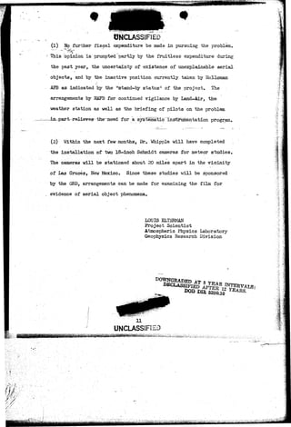 fcjji<tt*!*.*«S*'-S* 
# 
UNCLASSIFIED 
(1) No further fiscal expenditure be made in pursuing the problem. 
1 This opinion is' prompted partly by the fruitless expenditure during 
the past year, the uncertainty of existence of unexplainable aerial 
objects, and by the inactive position currently taken by Holloman 
AFB as indicated by the ;"stand-by status" of the project. The 
arrangements by HAFB for continued vigilance by Land-Air, the 
weather station as well as the briefing of pilots on the problem 
-~JLn-par-t-r«-lieves-the~need f or a sys~te^maticT.ns^umentation program. 
(2) Within the next few months, Dr. Whipple will have completed 
the installation of two 18-inch Schmidt cameras for meteor studies. 
The cameras will be stationed about 20 miles apart in the vicinity 
of Las Cruces, New Mexico. Since these studies will be sponsored 
by the GRD, arrangements can be made for examining the film for 
. evidence of aerial object phenomena. 
LOUIS ELTSRMAN 
Project Scientist 
Atmospheric Physics Laboratory 
Geophysics Research Division 
1 
"•"«-. 
UNCLASSiF 
Dffi 6200.10 
" V • 
 