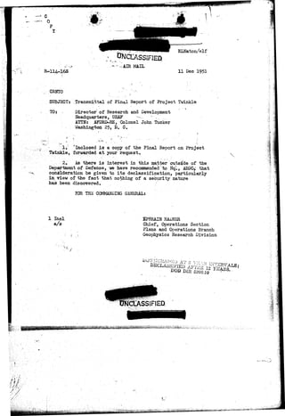 * <„-•«» " 
-i AIR MAIL 
ELNaton/elf 
11 Dec 1951 
GRNTO . :;--'- ' 
SUBJECT: ,Transmittal of Final Report of Project Twinkle 
TO: •v 
Director of Research and Development 
Headquarters, USAF •-•».-. c , 
ATTN: AFDRD-RE, Colonel John Tucker 
Washington 25, D. C. 
1. ^Inclosed is a copy of the Final Report on Project 
Twinkle, forwarded at your request. 
2. As there is interest in this matter outside of the 
Department of Defense, we have recommended to Hq"., ABDQ> that 
consideration be given to its declassification, particularly 
in view of the fact that nothing of a security nature 
has been discovered. 
FOR THE COMMANDING GENERAL: 
1 Inel 
a/s 
EPHRAIN RADNER 
Chief, Operations Section 
Plans and Operations Branch 
Geophysics Research Division 
• > / 
*tfJt^-Mi 
 