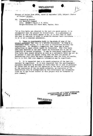 "*m 
UNCLASSIFIED 
Extract of Letter from AFCRL, dated 15 September 1950, Subject: Status 
of Project Twinkle 
TO: Commanding General 
Air Materiel Command 
Attn: MCREEP-^ Major J. W. Kodis 
Wright-Patterson Air Force Base> Dayton, Ohio 
"If no fire balls are observed in the next six month period, it is 
recommended that the project "be discontinued. In a phenomenon as 
sporadic as the fire balls appear to be, it is felt that at least 
one year is required in order to establish whether their occurrence 
is or is not a seasonal phenomenon. 
h. There is considerable doubt^JLn_ Jbhfi. nyi of "the 
project personnel that this is a natural phenomenon. As long as a 
reasonable doubt exists, it is not wise to discontinue entirely the 
.'observations.. Dr. Whipple s suggestion that these may be moon 
rejections on small clouds cannot be discounted. That fire balls 
have(been observed in. the past cannot be discounted due to the re-liability 
of several witnesses. It may be considered significant that 
fire balls have ceased abruptly as soon as a systematic watch was set up. 
At present it does riot appear likely that the next six months of 
observations will yield any more information than the first six months, 
but it is felt that even negative information may be significant. 
£. It is requested that a six month extension of the Land Air 
contract be negotiated. It is also requested that the spectrographic 
equipment abandoned by Holloman Air Force Base due to lack of personnel 
be turned over-to Land Air for operation in. the next six month period. 
At the conclusion of the six month extension, an evaluation of the 
observations will be accomplished by this Directorate and recommenda-tions 
as to the future conduct of this project will be forwarded to 
your command." 
UNCLASSIFIED 
«!• '- -li< '-«• -' I 
 