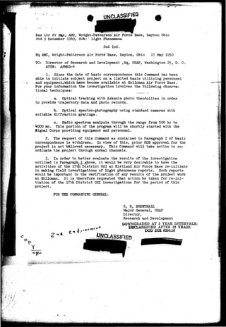 . . ......... . . • • ^ 0 ^ •: ^,. j - . . . . 
Bas Ltr fr H^s, AMC, Wright-Patterson Air Force Base, Dayton Ohio 
dtd 9 December 19^9, Sub:" Light Phenomena 
2nd Ind. 
Hq. AMC, Wright-Patterson Air Force~Base, Dayton, Ohio 17 May 1950 
TO: Director of Research and Development ,Hq., USAF, Washington 25, D. C. 
ATTN: AFMRS-^ 
1. Since the date of basic correspondence this Command has been 
able to initiate subject project on a limited basis utilizing personnel 
and equipmentcSwhichuhase-become available at Holloman Air Force Base. 
For your information the investigation involves the following observa-tional 
techniques: 
a. Optical tracking with Askania photo theodolites in order 
to provide trajectory data and photo records. 
b. Optical spectro-photography using standard cameras with 
suitable diffraction gratings. 
c. Radio spectrum analysis through the range from 5Q0 kc to 
lfOOO me. This portion of the program will be shortly started with the 
Signal Corps providing equipment and personnel. 
2. The request of this Command as contained in Paragraph 2 of basic 
correspondence is withdrawn. In view of this, prior RDB approval for the 
project is not believed necessary. This Command will take action to co-ordinate 
the project through normal channels. 
3. In order to better evaluate the results of the investigation 
outlined in Paragraphl_above, it would be very desirable to have the 
activities of the 17tfTDistrict OSI at Kirtland Air Force Base re-initiate 
in making field investigations of light phenomena reports. Such reports 
would be important in the verification of any results of the project work 
at Holloman. It is therefore requested that action be taken for re-ini-tiation 
of the 17th District OSI investigations for the period of this 
project. 
FOR THE COMMANDING GENERAL: 
IJ 
Y 
S, R, BREHTNALL 
Major General, USAF 
Director, 
Research and Development 
DOWNGRADED AT 3 YEAR INTERVALS; 
DECLASSIFIED AFTER 12 YBAES. 
DOD PIB 5200.10 
 