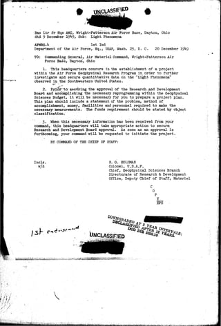Bas Ltr fr-Hqs AMC, Wright-Patterson Air Force Base, Dayton, Ohio 
dtd 9 December 19*4-9, Sub: Light Phenomena 
AFMRS-4 1st Ind 
Department of the Air Force, Hq., USAF, Wash. 25, D. C. 20 December 
TO: Commanding General, Air Materiel Command, Wright-Patterson Air 
Force Base, Dayton, Ohio 
1. This headquarters concurs in the establishment of a project 
within the Air Force Geophysical Research Program in order to further 
investigate and secure quantitative data on the "Light Phenomena" 
observed in the Southwestern United States. 
-¥• - - 
2. Pribr^^tp securing the approval of the Research ^and Development 
Board and accomplishing the necessary reprogramming within the Geophysical 
Sciences Budget, it will be necessary for you to prepare a project plan. 
This plan should include a statement of the problem, method of 
accomplishment, money, facilities and personnel required to make the 
necessary measurements. The funds requirement should be stated by object 
classification. • 
3» When this necessary information has been received from your 
command, this headquarters will take appropriate action to secure 
Research and Development Board approval. As soon as an approval is 
forthcoming, your command will be requested to initiate the project. 
BY COMMAND OF THE CHIEF OF STAFF: 
Incls. 
w/d 
B. G. HOLZMAN 
Colonel, U.S.A.F. 
Chief, Geophysical Sciences Branch 
Directorate of Research & Development 
Office, Deputy Chief of Staff, Materiel 
Y 
EPS 
i4 ••-.•!' 
#zw. 
'/. ••• . • ' • • ' " 
 