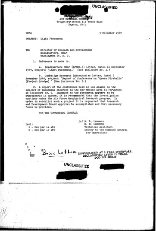 1 
AIR 
Wright-Patterson Air Force Base 
Dayton, Ohio 
MCGO 
SUBJECT: Light Phenomena 
9 December 19^9 
TO: Director of Reseach and Development 
Headquarters, USAF 
Washington 25, D. C, 
1. Reference is made to: 
a. Headquarters USAF (AFMRS-M letter, dated Ik September 
19*1-9, Subject: "Light Phenomena." (See Inelosure No. 1.) 
b. Cambridge Research Laboratories letter, dated 7 
November 19^9, subject: "Report of Conference on "Green Fireballs" 
(Project Grudge)." (See Inelosure No. 2.) 
2. A report of the conference held at Los Alamos on the 
subject of phenomena observed in the New Mexico area is forwarded 
as inelosure No. 2. Inasmuch as the phenomena appesrs to be 
atmospheric in nature, it is recommended that the investigation 
continue under the Air Force Geophysical Research program. In 
order to establish such a project it is requested that Research 
and Development Board approval be accomplished and that necessary 
funds be provided. 
FOR THE COMMANDING GENERAL: 
- I 
Incl: 
1 - See par la abv 
2 - See par lb abv 
/s/ M. B. Lammers 
M. B. LAMKERS 
Technical Assistant 
Deputy to the Command General 
for Operations 
0 
Y 
eps 
^CLASSIFIED 
 