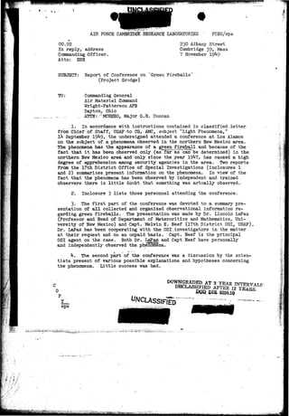 x, • #• 
# 
AIR FORCE CAMBRIDGE RESEARCH LABORATORIES FCEO/epa 
00.92 
In reply, address 
Commanding -Officer, 
Attn: ERH 
230 Albany Street 
Cambridge 39^ Mass 
7 November 19*1-9 
1i 
SUBJECT: Report of Conference on "Green Fireballs" 
(Project Grudge) 
TO: Commanding General 
Air Materiel Command 
Wright-Patterson AFB 
Dayton, Ohio 
_ - _. ATTN: /'MCREEO, Major G.H. Duncan 
1. In accordance with instructions contained in classified letter 
from Chief of Staff, USAF -to CG, AMC, subject "Light Phenomena," 
Ik September 19^9, the undersigned attended a conference at Los Alamos 
on the subject of a phenomena observed in the northern New Mexico area. 
The phenomena has the appearance of a green fireball and because of the 
fact that it has been observed only (as far as can be determined) in the 
northern New Mexico area and only since the year 19^7* has caused a high 
degree of apprehension among security agencies in the area. Two reports 
from the 17th District Office of Special Investigations (inclosures 1 
and 2) summarizes present information on the phenomena. In view of the 
fact that the phenomena has been observed by independent and trained 
observers there is little doubt that something was actually observed. 
2. Inclosure 3 lists those personnel attending the conference. 
3. The first part of the conference was devoted to a summary pre-sentation 
of all collected and organized observational information re-garding 
green fireballs. The presentation vas made by Dr. Lincoln LaPaz 
(Professor and Head of Department of Meteroritics and Mathematics, Uni-versity 
of New Mexico) and Capt. Melvin E. Neef (17th District OSI, USAF), 
Dr. LaPaz has been cooperating with the OSI.investigators in the matter 
at their request and on an unpaid basis. Capt. Neef is the principal 
OSI agent on the case. Both Dr. LaPjgz and Capt Neef have personally 
and independently observed the phenolfiena. 
k. The second part of the conference vas a discussion by the scien-tists 
present of various possible explanations and hypotheses concerning 
the phenomena. Little success was had. 
0 
DOWNGRADED AT 3 YEAR 
DECLASSIFIED AFTER IS 
— DIB 5200.10 
Y 
eps 
 