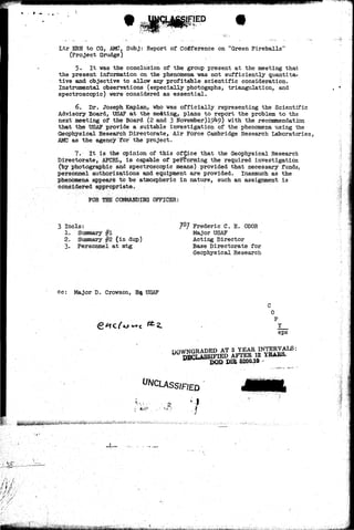 Ltr ERH to CG, AMC, Subj: Report of Cofiference on "Green Fireballs" 
(Project Grudge) 
5. It was the conclusion of the group present at the meeting that 
the present information on the phenomena was not sufficiently quantita-tive 
and objective to allow any profitable scientific consideration. 
Instrumental observations (especially photogaphs, triangulation, and 
spectroscopic) were considered as essential. 
6. Dr. Joseph Kaplan, who was officially representing the Scientific 
Advisory Board, USAF at the meeLting, plans to report the problem to the 
next meeting of the Board (2 and 3 November) 19^9) with the recommendation 
that the USAF provide a suitable investigation of the phenomena using the 
Geophysical Research Directorate, Air Force Cambridge Research Laboratories, 
AMC as the agency for the project. 
7." It is the opinion of this office that the Geophysical Research 
Directorate, AFCRL, is capable of performing the required investigation 
(by photographic and spectroscopic means) provided that necessary funds, 
personnel authorizations and equipment are provided. Inasmuch as the 
phenomena appears to be atmospheric in nature, such an assignment is 
considered appropriate. 
FOR THE COMMANDING OFFICER: 
3 Incls: 
1. Summary #1 
2. Summary #2 (in dup) 
3. Personnel at mtg 
Frederic C. E. ODOR 
Major USAF 
Acting Director 
Base Directorate for 
Geophysical Research 
cc: Major D. Crowson, Ha. USAF 
Y 
eps 
DOWNGRADED AT ? YEAR INTERVALS: 
DECLASSIFIED AFTER 12 YEARS. 
DOD DIE 6200.10 - ' . 
I 
*t.,fea;* 
' / . • - ' 
&MAgj^;^^ 
 