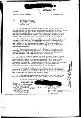 AFMRS-4 
SUBJECT: Light Phenomena 
0 UNCLASSIFIED 
14 September 1949 
TO: Commanding General 
Air Materiel Command 
Tfright-Patterson AEB 
Dayton, Ohio 
1, Since the establishment of the special project ,at Hq AMC, 
(Project GRUDGE), to investigate and analyze reports on so-called "Flying 
saucers" and unidentified aerial phenomena, many reports have been 
received through intelligence channels from persons who have observed 
what they considered to be unusual light phenomena. Foremost in this 
category have been those which are described as "green fireballs". 
2. Analysis by various specialists has indicated that many of the 
incidents involving light phenomena were undoubtedly observations of 
natural phenomena. Particular attention was given to the "green fire-ball" 
variety by Dr. Joseph Kaplan, member of the USAF Scientific 
Advisory Board. Dr. Kaplan has concluded thSst the "green fireballs" 
are natural phenomena. N 
. 3 . Correspondence relative to Dr. Kaplan's conclusions on the 
phenomena and correspondence relative to a request from the Second 
Armored Division, Camp Hood, Texas, for scientific investigation of 
similar phenomena, are forwarded for your information. 
4. The Air Materiel Command has under contract several organi-zations 
in the Boston area that are specialists in observing techniques 
and the interpretation of celestial phenomena. It is desired that 
these organizations be consulted regarding the "green fireball" 
phenomena. If necessary, consideration should be given to the establish-ment 
of an observational program designed to obtain additional 
information necessary to an explanation of the phenomena. 
5. A meeting at Sandia in the I»ew Mexico area is scheduled for 
the middle of October to continue discussions <Sf the light phenomena. 
It is requested that representatives from Air Force Research Laboratories,] 
Base Directorate for Geophysical Research attend. 
6. This Headquarters should be apprised of the progress of the 
evaluation and the results of the Sandia meeting as soon as possible. 
BY COMMAND OF THE CHIEF; QF_STAFF 
Incls: UNCLASSIFIED 
l-4th Ind to GSUSA w/bltr , 
• &• Inds (cy) dtd 9/1/49 ,' 
2-Cy l t r to Dr Kaplan 
dtd S/9/49 
3-Cy ltr fin Dr Kaplan 
dtd 7/31/49 w/incls 
JOHN McK. TUCKER 5 
Lt Col, USAF 
Actg Chief, Geophysical Sciences 3 r 
Directorate of R&D 
Office, DCS/M 
: ( • • • 
 