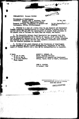 (^CLASSIFIED) Project TWINKLE 
Directorate of Intelligence 
Attentions Colonel John Q. Ericksen, Chief 
Technical Capabilities Branoh 
Reeeereh Division, Dirootorate of Research and 
Development, Office, DCS/Development 
19 Fab 1952 
1 
Lt Col Clayton/dJh/5: 
AFDRD-RE 
1* Attached la a copy of a latter from the Air Reaearoh and Development 
Conaaand requesting declaasifioation of Project TWINKLE, a project vhioh vaa 
carried out by AMC and ARDC for investigation of unusual light phenomena la 
the general area of Holloman Air Foroe Base and Vaughn, New Mexico, 
2. The Scientific Advisory Board Secretariat has suggested that this 
project not be declassified for a variety of reasons, ohie? among vhioh is 
that no scientific explanation for any of the "fireballs" and other phenomena 
vas revealed by the report and that some reputable soientiats still believe 
that the observed phenomena are man-made, 
3* In view of the great interest of the Directorate of Intelligence 
in such phenomena and the related man! few tat ions, evaluation of the final 
report of Project TWINKLE vitta a view td its deolassiflcation is requested. 
2 Inels 
1. oy l t r fr ARDC 
to O| U Jan 52 
2, cy of ProJ WINKLE 
Final Report 
ALBERT E. LOMBARD, JR. 
Chief, Research Division 
Directorate of Research and Development 
Office, Deputy Chief of Staff, Development 
JOHN H. CLAYTON 
Lt Colonel, USAF 
DOWNGKADBD AT 3 Y^Aii 1NX^.UVALS; 
DECLASSIFIED AFTER 12 YEARS. 
DOD DHt 5200.10 .- 
UNCLASSIFIED 
 