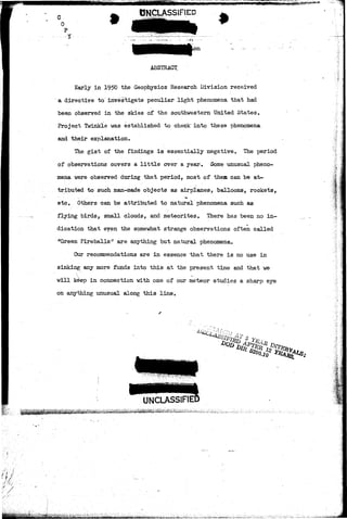 0 
UNCLASSIFIED 
# 
ABSTRACT 
Early in 1950 the Geophysics Research Division received 
a directive to investigate peculiar light phenomena that had 
been observed in the skies of the southwestern United States. 
Project Twinkle was established to check" into these phenomena, 
and their explanation. 
The gist of the findings is essentially negative. The period 
of observations covers a little over a year. Some unusual pheno-mena 
were observed during that period, most of them can be at-tributed 
to such man-made objects as airplanes, balloons, rockets, 
etc. Others can be attributed to natural phenomena such as 
flying birds, small clouds, and meteorites. There has been no in-a 
dication that even the somewhat strange observations often called 
*'Green Fireballs"'1 are anything but natural phenomena. 
Our recommendations are in essence that there is no use in 
sinking any more funds into this at the present time and that we 
will keep in connection with one of our meteor studies a sharp eye 
on anything unusual along this line. 
UNCLASSIFIEI 
5iai^^tlS^feifai^i^&^;a^^a£iifc.,.'aii::;.;a.;>:Aa^ ij,iiiiiifcj!iujJjiai,»i,& 
 