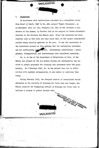 UNCLASSIFIED 
1. Background 
In accordance with instructions contained in a classified letter 
from Chief of Staff, USAF to CG, AMC, subject "'Light Phenomena"', on 
14 September 194-9, Lt. Col. Frederic C.E. Oder of CRD attended a eon- 
. ference at Los Alamos, 14 October 194-9 on the subject of mGreen Fireballs5" 
observed in the Northern New Mexico area. Since the phenomena had been 
observed only in this area and only since 1947, it had caused considerable 
concern among security agencies in the area. It was the conclusion of 
the scientists present at this meeting that the information available 
was not sufficiently qusBjjjjiPlercive. Instrumental observations - photo-graphic, 
triangulation, and spectroscopic were considered essential. 
Dr. L. La Paz of the Department of Meteoritics of Univ. of New 
Mexico was present at the Los Alamos meeting and subsequently was in-vited 
to submit proposals for studying this phenomena under GRD spon-sorship. 
On 2 February 1950, Dr. La Paz advised that due to diffi- . 
culties with academic arrangements, he was unable to undertake this 
study. 
During February 1950, the frequent reports of unexplained aerial 
phenomena in the vicinity of Holloman Air Force Base and Vaughn, New 
Mexico prompted the Commanding Officer of Holloman Air Force Base to 
initiate a program to gather factual data. 
UNCLASSIFIED 
/ , • 
-rt-*ii*^ 
 