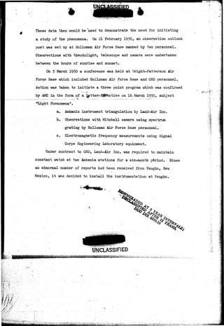 These data then would be used to demonstrate the need for initiating > 
a study of ihe phenomena. On 21 February 1950, an observation outlook 
post was set up at Holloman Air Force Base manned by two personnel. 
Observations with theodolight, telescope and camera were undertaken 
between the hours of sunrise and sunset. 
On 5 March 1950 a conference was held at Wight-Patterson Air 
Force Base which included Holloman Air Force Base and GKD personnel. 
Action was taken to initiate a three point program which was confirmed 
by AMC in the form, of a letter* c$j§fective on 16 March 1950, subject 
«Light Phenomena11. " 
a. Askania instrument triangulation by Land-Air Inc. 
b. Observations with Mitchell camera using spectrum 
grating by Holloman Air Force Base personnel. 
c. Electromagnetic frequency measurements using Signal 
Corps Engineering Laboratory equipment. 
Under contract to GRD, Land-Air Inc. was required to maintain 
constant watch at two Askania stations for a six-month period. Since 
an abnormal number of reports had been received from Vaughn, New 
Mexico, it was decided to install the instrumentation at Vaughn. 
'i 
1? 
UNCLASSIFIED 
 