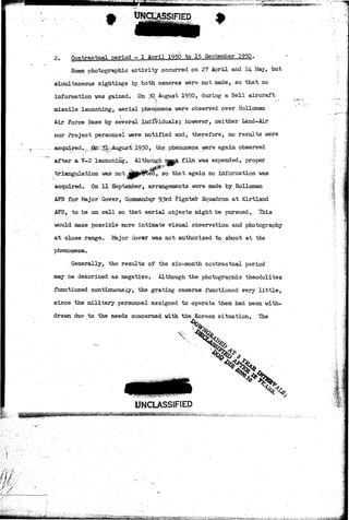 t SIFIED 
2. Contractual period - 1 April 1950 to 15 September 1950. 
Some photographic activity occurred on 27 April and 24 May, but 
simultaneous sightings by both cameras were not made, so that no 
information was gained. On 30 August 1950, during a Bell aircraft 
missile launching, aerial phenbmena were observed over Holloman 
Air Force Base by several individuals; however, neither Land-Air 
nor Project personnel were notified and, therefore, no results were 
acquirfid^--jEto^Il^Augus"^::19,5P, the^ phenomena were again observed 
after a ¥-2 launching. Although majB& film was expended, proper 
triangulation was not J|jttff5&ed, so that again no information was 
acquired. On 11 September, arrangements were made by Holloman 
AFB "for. Major. Gover, Commandejr 93rd Fighter Squadron at Kirtland 
AFB, to be on call so that aerial objects might be pursued. This 
would make possible more intimate visual observation and photography 
at close range. Major Gover was not authorized to shoot at the 
phenomena. 
Generally, the results of the six-month contractual period 
may be described as negative. Although the photographic theodolites 
functioned continuously, the grating cameras functioned very little, 
since the military personnel assigned to operate them had been with-drawn 
due to the needs concerned with the Korean situation. The 
UNCLASSIFIED 't  
•J&1&-V. *»•<-&„, 
 