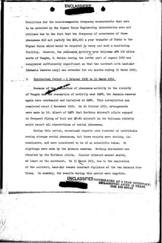 UNC1 
facilities for the electromagnetic frequency measurements t^at were 
to be provided by the Signal Corps Engineering Laboratories were not 
utilized due to the fact that the frequency of occurrence of these 
phenomena did not justify the $50,000 a year transfer of funds to the 
Signal Corps which-would be required to carry out such a monitoring 
facility. However, the phenomenk &ctivirt^^ver., Hdlloman AFB 150 milesy 
south of Vaughn, N. Mexico during the latter part of -August 1950 was 
.considered sufficiently significant so that the contract with Land-Air 
(Askania cameras only) was extended for six months ending 31 March 1951< 
3. Contractual Period - 1 October 1950 to 31 March 1951 
Because of nution of phenomena activity in the vicinity 
of Vaughn audFthe resumption of activity near HAFB, the Askania cameras 
again were overhauled and installed at HAFB. This installation was 
completed about 5 November 1950. On 16 October 1950, arrangements 
were made by Lt. Albert of HAFB that Northrup Aircraft pilots engaged 
in frequent flying of B-4-5 and QF-80 aircraft in the Holloman vicinity 
would report all observations of aerial phenomena. 
During this period, occasional reports were received of individuals 
seeing strange aerial phenomena, but these reports were sketchy, in-conclusive, 
and were considered to be of no scientific value. No 
sightings were made by the Askania cameras. Nothing whatsoever was 
reported by the Northrup pilots. Popular interest seemed abated, 
at least in the southwest. On 31 March 1951, due to the expiration 
of the contract, Land-Air ceased constant vigilance at the two Askania sta 
tions. In summary, the results during this period were negative. 
m •••.•••& 
 