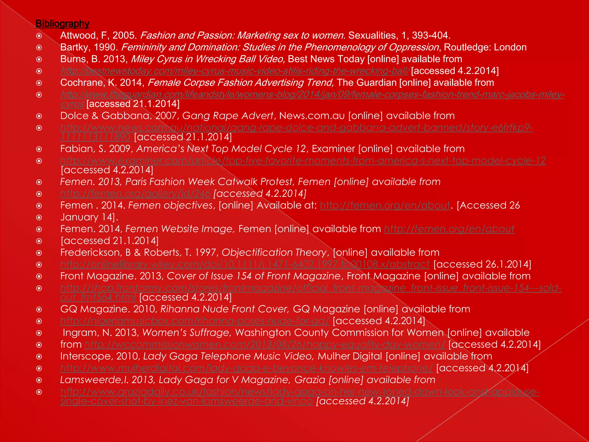 Bibliography

Attwood, F, 2005. Fashion and Passion: Marketing sex to women. Sexualities, 1, 393-404.

Bartky, 1990. Femininity and Domination: Studies in the Phenomenology of Oppression , Routledge: London

Burns, B. 2013, Miley Cyrus in Wrecking Ball Video, Best News Today [online] available from

http://bestnewstoday.com/miley-cyrus-music-video-stills-riding-the-wrecking-ball/ [accessed 4.2.2014]

Cochrane, K. 2014, Female Corpse Fashion Advertising Trend, The Guardian [online] available from
























http://www.theguardian.com/lifeandstyle/womens-blog/2014/jan/09/female-corpses-fashion-trend-marc-jacobs-mileycyrus [accessed 21.1.2014]
Dolce & Gabbana. 2007, Gang Rape Advert, News.com.au [online] available from
http://www.news.com.au/national/gang-rape-dolce-and-gabbana-advert-banned/story-e6frfkp91111113111890 [accessed 21.1.2014]
Fabian, S. 2009, America’s Next Top Model Cycle 12, Examiner [online] available from
http://www.examiner.com/article/top-five-favorite-moments-from-america-s-next-top-model-cycle-12
[accessed 4.2.2014]
Femen. 2013, Paris Fashion Week Catwalk Protest, Femen [online] available from
http://femen.org/gallery/id/246 [accessed 4.2.2014]
Femen . 2014. Femen objectives, [online] Available at: http://femen.org/en/about. [Accessed 26
January 14].
Femen. 2014, Femen Website Image, Femen [online] available from http://femen.org/en/about
[accessed 21.1.2014]
Frederickson, B & Roberts, T. 1997, Objectification Theory, [online] available from
http://onlinelibrary.wiley.com/doi/10.1111/j.1471-6402.1997.tb00108.x/abstract [accessed 26.1.2014]
Front Magazine. 2013, Cover of Issue 154 of Front Magazine, Front Magazine [online] available from
http://shop.frontarmy.com/stores/frontmagazine/official_front-magazine_front-issue_front-issue-154---soldout_frnt564.html [accessed 4.2.2014]
GQ Magazine. 2010, Rihanna Nude Front Cover, GQ Magazine [online] available from
http://nigeriamusicbox.com/rihanna-poses-nude-for-gq/ [accessed 4.2.2014]
Ingram, N. 2013, Women’s Suffrage, Washington County Commission for Women [online] available
from http://wccommissionwomen.com/2013/08/26/happy-equality-day-women/ [accessed 4.2.2014]
Interscope, 2010, Lady Gaga Telephone Music Video, Mulher Digital [online] available from
http://www.mulherdigital.com/lady-gaga-e-beyonce-knowles-em-telephone/ [accessed 4.2.2014]
Lamsweerde,I. 2013, Lady Gaga for V Magazine, Grazia [online] available from
http://www.graziadaily.co.uk/fashion/news/lady-gaga-on-her-new-toned-down-look-and-applausesingle-cover-shot-by-inez-van-lamsweerde-and-vinoo [accessed 4.2.2014]

 