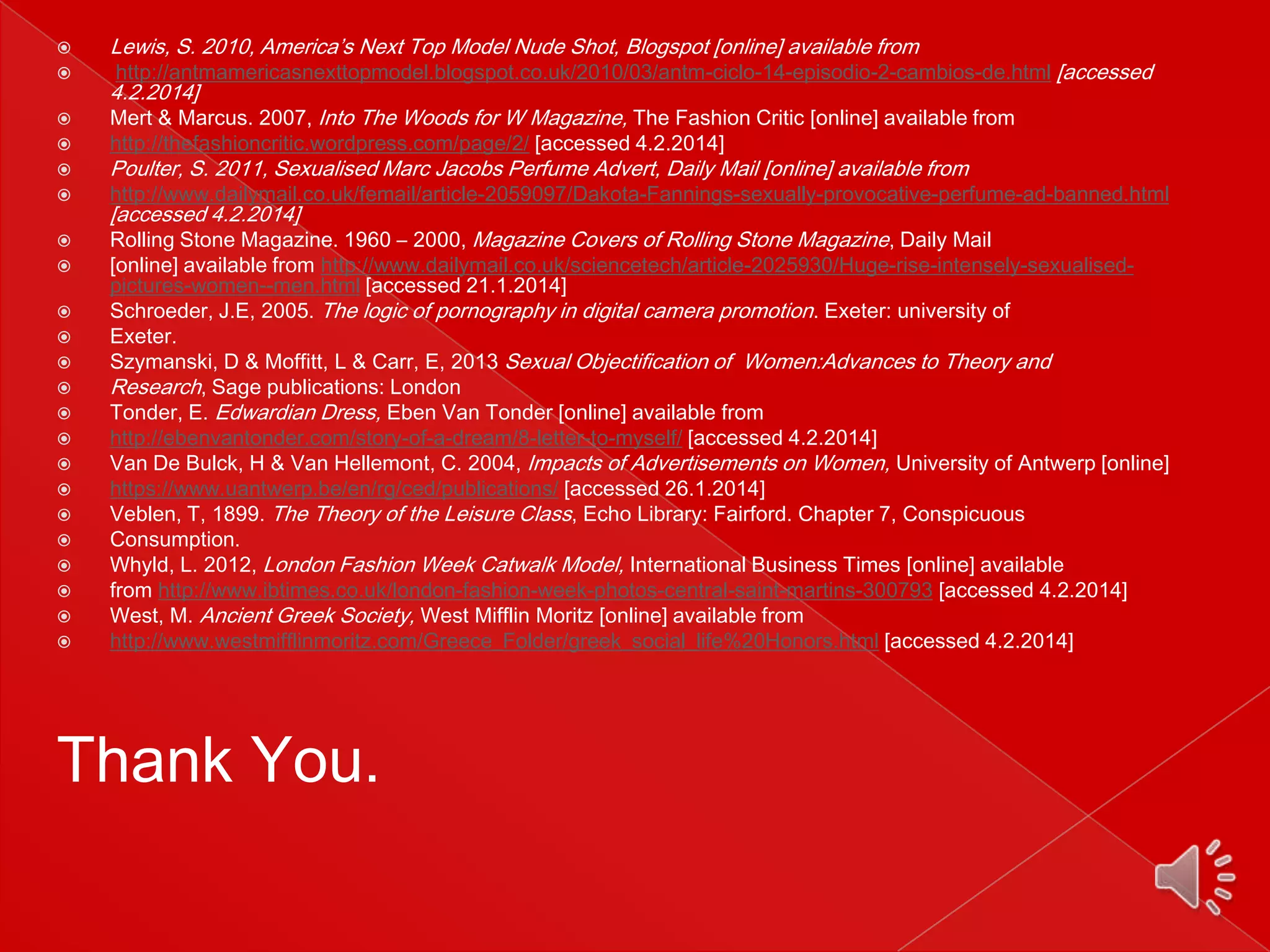 























Lewis, S. 2010, America’s Next Top Model Nude Shot, Blogspot [online] available from

http://antmamericasnexttopmodel.blogspot.co.uk/2010/03/antm-ciclo-14-episodio-2-cambios-de.html [accessed

4.2.2014]

Mert & Marcus. 2007, Into The Woods for W Magazine, The Fashion Critic [online] available from
http://thefashioncritic.wordpress.com/page/2/ [accessed 4.2.2014]

Poulter, S. 2011, Sexualised Marc Jacobs Perfume Advert, Daily Mail [online] available from

http://www.dailymail.co.uk/femail/article-2059097/Dakota-Fannings-sexually-provocative-perfume-ad-banned.html

[accessed 4.2.2014]

Rolling Stone Magazine. 1960 – 2000, Magazine Covers of Rolling Stone Magazine, Daily Mail
[online] available from http://www.dailymail.co.uk/sciencetech/article-2025930/Huge-rise-intensely-sexualisedpictures-women--men.html [accessed 21.1.2014]
Schroeder, J.E, 2005. The logic of pornography in digital camera promotion. Exeter: university of
Exeter.
Szymanski, D & Moffitt, L & Carr, E, 2013 Sexual Objectification of Women:Advances to Theory and
Research, Sage publications: London
Tonder, E. Edwardian Dress, Eben Van Tonder [online] available from
http://ebenvantonder.com/story-of-a-dream/8-letter-to-myself/ [accessed 4.2.2014]
Van De Bulck, H & Van Hellemont, C. 2004, Impacts of Advertisements on Women, University of Antwerp [online]
https://www.uantwerp.be/en/rg/ced/publications/ [accessed 26.1.2014]
Veblen, T, 1899. The Theory of the Leisure Class, Echo Library: Fairford. Chapter 7, Conspicuous
Consumption.
Whyld, L. 2012, London Fashion Week Catwalk Model, International Business Times [online] available
from http://www.ibtimes.co.uk/london-fashion-week-photos-central-saint-martins-300793 [accessed 4.2.2014]
West, M. Ancient Greek Society, West Mifflin Moritz [online] available from
http://www.westmifflinmoritz.com/Greece_Folder/greek_social_life%20Honors.html [accessed 4.2.2014]

Thank You.

 