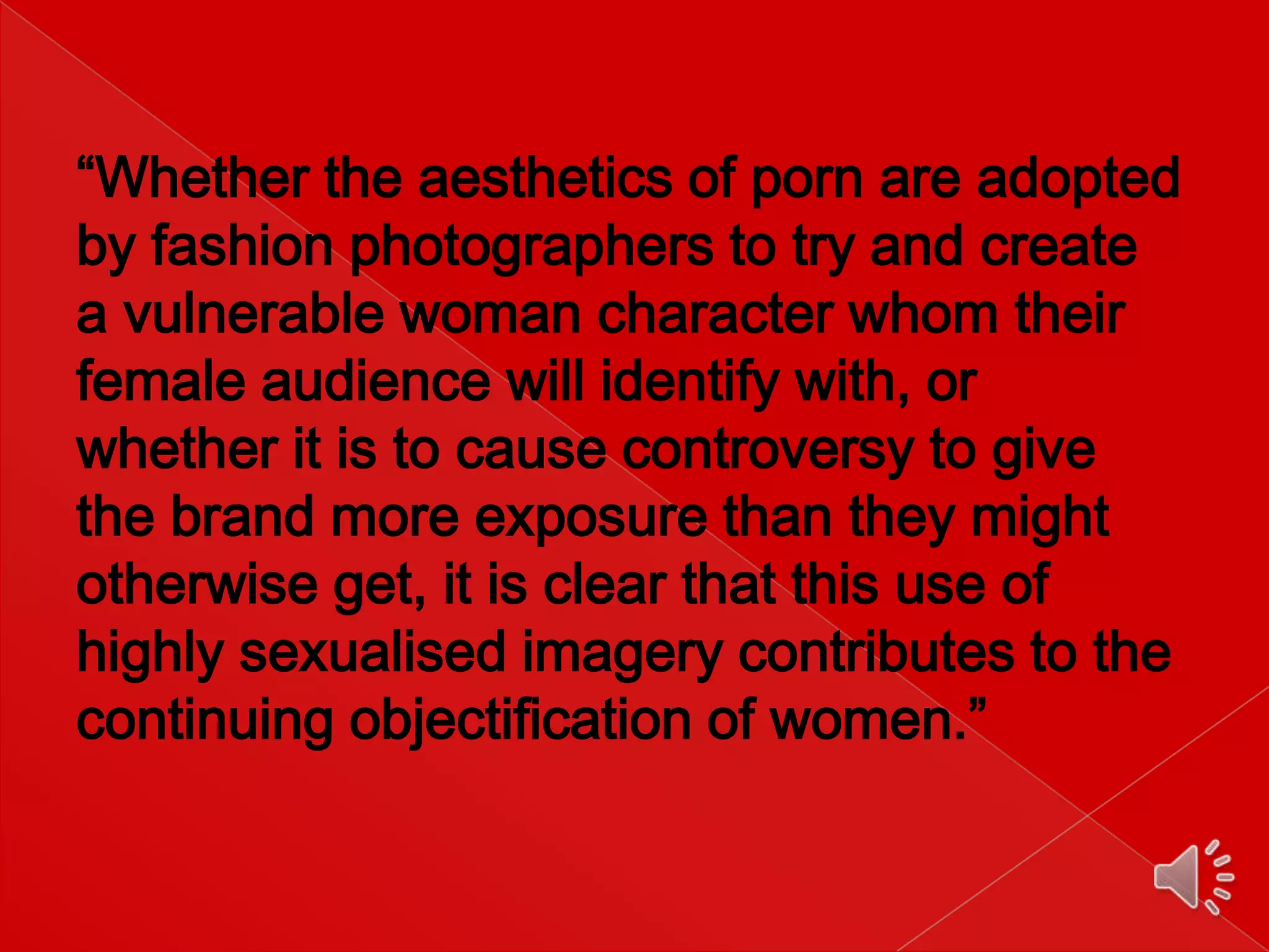 “Whether the aesthetics of porn are adopted
by fashion photographers to try and create
a vulnerable woman character whom their
female audience will identify with, or
whether it is to cause controversy to give
the brand more exposure than they might
otherwise get, it is clear that this use of
highly sexualised imagery contributes to the
continuing objectification of women.”

 