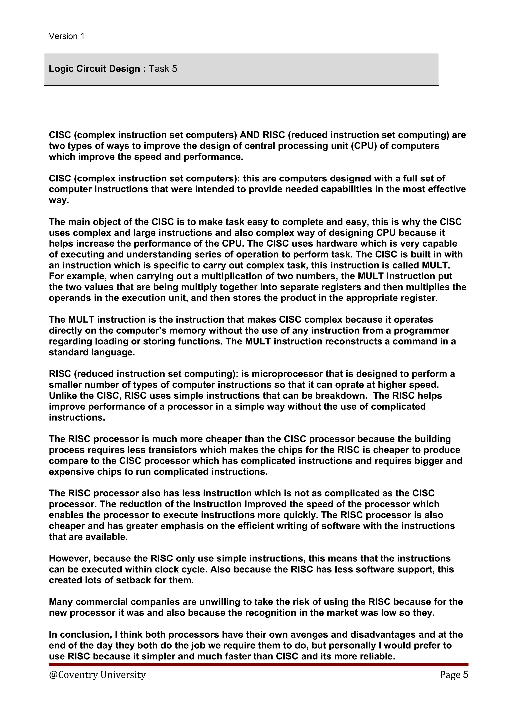 Version 1

Logic Circuit Design : Task 5

CISC (complex instruction set computers) AND RISC (reduced instruction set computing) are
two types of ways to improve the design of central processing unit (CPU) of computers
which improve the speed and performance.
CISC (complex instruction set computers): this are computers designed with a full set of
computer instructions that were intended to provide needed capabilities in the most effective
way.
The main object of the CISC is to make task easy to complete and easy, this is why the CISC
uses complex and large instructions and also complex way of designing CPU because it
helps increase the performance of the CPU. The CISC uses hardware which is very capable
of executing and understanding series of operation to perform task. The CISC is built in with
an instruction which is specific to carry out complex task, this instruction is called MULT.
For example, when carrying out a multiplication of two numbers, the MULT instruction put
the two values that are being multiply together into separate registers and then multiplies the
operands in the execution unit, and then stores the product in the appropriate register.
The MULT instruction is the instruction that makes CISC complex because it operates
directly on the computer’s memory without the use of any instruction from a programmer
regarding loading or storing functions. The MULT instruction reconstructs a command in a
standard language.
RISC (reduced instruction set computing): is microprocessor that is designed to perform a
smaller number of types of computer instructions so that it can oprate at higher speed.
Unlike the CISC, RISC uses simple instructions that can be breakdown. The RISC helps
improve performance of a processor in a simple way without the use of complicated
instructions.
The RISC processor is much more cheaper than the CISC processor because the building
process requires less transistors which makes the chips for the RISC is cheaper to produce
compare to the CISC processor which has complicated instructions and requires bigger and
expensive chips to run complicated instructions.
The RISC processor also has less instruction which is not as complicated as the CISC
processor. The reduction of the instruction improved the speed of the processor which
enables the processor to execute instructions more quickly. The RISC processor is also
cheaper and has greater emphasis on the efficient writing of software with the instructions
that are available.
However, because the RISC only use simple instructions, this means that the instructions
can be executed within clock cycle. Also because the RISC has less software support, this
created lots of setback for them.
Many commercial companies are unwilling to take the risk of using the RISC because for the
new processor it was and also because the recognition in the market was low so they.
In conclusion, I think both processors have their own avenges and disadvantages and at the
end of the day they both do the job we require them to do, but personally I would prefer to
use RISC because it simpler and much faster than CISC and its more reliable.

@Coventry University

Page 5

 