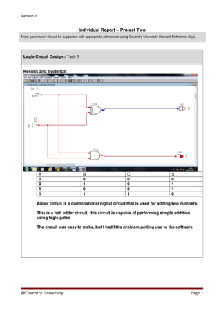 Version 1

Individual Report – Project Two
Note: your report should be supported with appropriate references using Coventry University Harvard Reference Style.

Logic Circuit Design : Task 1
Results and Evidence:

A
0
0
1
1

B
0
1
0
1

C
0
0
0
1

S
0
1
1
0

Adder circuit is a combinational digital circuit that is used for adding two numbers.
This is a half adder circuit, this circuit is capable of performing simple addition
using logic gates
The circuit was easy to make, but I had little problem getting use to the software.

@Coventry University

Page 1

 