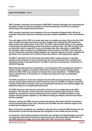 Version 1

Logic Circuit Design : Task 5

CISC (complex instruction set computers) AND RISC (reduced instruction set computing) are
two types of ways to improve the design of central processing unit (CPU) of computers
which improve the speed and performance.
CISC (complex instruction set computers): this are computers designed with a full set of
computer instructions that were intended to provide needed capabilities in the most effective
way.
The main object of the CISC is to make task easy to complete and easy, this is why the CISC
uses complex and large instructions and also complex way of designing CPU because it
helps increase the performance of the CPU. The CISC uses hardware which is very capable
of executing and understanding series of operation to perform task. The CISC is built in with
an instruction which is specific to carry out complex task, this instruction is called MULT.
For example, when carrying out a multiplication of two numbers, the MULT instruction put
the two values that are being multiply together into separate registers and then multiplies the
operands in the execution unit, and then stores the product in the appropriate register.
The MULT instruction is the instruction that makes CISC complex because it operates
directly on the computer’s memory without the use of any instruction from a programmer
regarding loading or storing functions. The MULT instruction reconstructs a command in a
standard language.
RISC (reduced instruction set computing): is microprocessor that is designed to perform a
smaller number of types of computer instructions so that it can oprate at higher speed.
Unlike the CISC, RISC uses simple instructions that can be breakdown. The RISC helps
improve performance of a processor in a simple way without the use of complicated
instructions.
The RISC processor is much more cheaper than the CISC processor because the building
process requires less transistors which makes the chips for the RISC is cheaper to produce
compare to the CISC processor which has complicated instructions and requires bigger and
expensive chips to run complicated instructions.
The RISC processor also has less instruction which is not as complicated as the CISC
processor. The reduction of the instruction improved the speed of the processor which
enables the processor to execute instructions more quickly. The RISC processor is also
cheaper and has greater emphasis on the efficient writing of software with the instructions
that are available.
However, because the RISC only use simple instructions, this means that the instructions
can be executed within clock cycle. Also because the RISC has less software support, this
created lots of setback for them.
Many commercial companies are unwilling to take the risk of using the RISC because for the
new processor it was and also because the recognition in the market was low so they.
In conclusion, I think both processors have their own avenges and disadvantages and at the
end of the day they both do the job we require them to do, but personally I would prefer to
use RISC because it simpler and much faster than CISC and its more reliable.

@Coventry University

Page 5

 