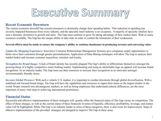 Executive SummaryRecent Economic DownturnThe current economic downfall has caused consumers to drastically change their spending habits.  This reduction in spending has severely impacted businesses from every industry, and the specialty retail industry is no exception.  A majority of specialty retailers have seen a dramatic slowdown in growth and sales.  The Gap must continue to grow by taking advantage of their market share. With so many resources available, The Gap has the unique ability to take risks in order to combat the limitations of their weaknesses.Several efforts must be made to ensure the company’s ability to continue dominance in producing revenue and conveying value:Update the Shopping Experience: Innovative Customer Relationships Management Systems give companies ample opportunities to better serve their customers through greater personalization. Application of Data Mining techniques will allow The Gap to analyze their market basket and increase customer acquisition, retention and loyalty.Strengthen the Brand Image: A lack of brand identity has recently plagued The Gap’s ability to differentiate themselves amongst the growing threat of a highly competitive retail clothing market. Implementing and using an identifiable logo on apparel will increase brand recognition. As an industry leader, The Gap must use their resources to increase their recognition as an innovator amongst environmentally friendly stores.Increase Global Presence: With such a volatile U.S. market, it is important to combat downturns through global diversification. With a redefined and focused brand image, The Gap will have the capabilities and resources to regain their status as the largest retailer in the world. Proper research into advantageous markets, as well as hiring employees that understand cultural differences, are the most important of many vital steps to achieving international prominence.Financial StatusSuccessful and effective implementation of these strategies will  greatly effect the financial status of The Gap versus its competition. The effect of these changes, as well as the current status of these financials in terms of liquidity, efficiency, profitability, leverage, and market value will be highlighted. While The Gap is an industry leader in some of these categories, there is also room for improvement. Steps of effective implementation of the provided  strategies are designed to improve The Gap in these areas.2
