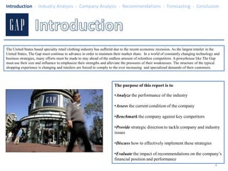 IntroductionThe United States based specialty retail clothing industry has suffered due to the recent economic recession. As the largest retailer in the United States, The Gap must continue to advance in order to maintain their market share.  In a world of constantly changing technology and business strategies, many efforts must be made to stay ahead of the endless amount of relentless competitors. A powerhouse like The Gap must use their size and influence to emphasize their strengths and alleviate the pressures of their weaknesses. The structure of the typical shopping experience is changing and retailers are forced to comply to the ever increasing  and specialized demands of their customers.The purpose of this report is to: Analyzethe performance of the industry