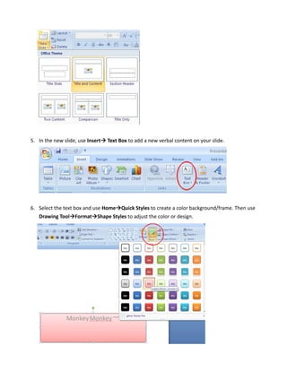 5. In the new slide, use Insert   Text Box to add a new verbal content on your slide.




6. Select the text box and use Home Quick Styles to create a color background/frame. Then use
   Drawing Tool Format Shape Styles to adjust the color or design.
 