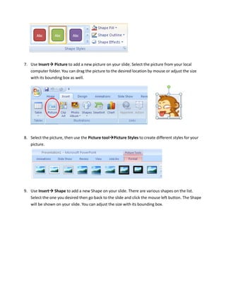 7. Use Insert Picture to add a new picture on your slide. Select the picture from your local
   computer folder. You can drag the picture to the desired location by mouse or adjust the size
   with its bounding box as well.




8. Select the picture, then use the Picture tool Picture Styles to create different styles for your
   picture.




9. Use Insert Shape to add a new Shape on your slide. There are various shapes on the list.
   Select the one you desired then go back to the slide and click the mouse left button. The Shape
   will be shown on your slide. You can adjust the size with its bounding box.
 