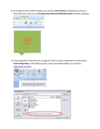 12. To change the text inside the textbox, you can go to Home Font for adjusting size, color or
    font of the text. Or you can use Drawing Tools Format WordArt Styles for further adjusting.




13. Create Hyperlinks. Select the text or image you want to create a hyperlink for and then go to
    Insert Hyperlinks. In the Address section, type in the website address. For instance,
   http://www.unco.edu.
 