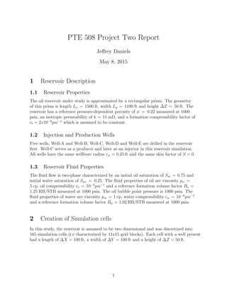 PTE 508 Project Two Report
Je↵rey Daniels
May 8, 2015
1 Reservoir Description
1.1 Reservoir Properties
The oil reservoir under study is approximated by a rectangular prism. The geometry
of this prism is length Lx = 1500 ft, width Ly = 1100 ft and height Z = 50 ft. The
reservoir has a reference pressure-dependent porosity of = 0.22 measured at 1000
psia, an isotropic permeability of k = 11 mD, and a formation compressibility factor of
ct = 2x10 6
psi 1
which is assumed to be constant.
1.2 Injection and Production Wells
Five wells, Well-A and Well-B, Well-C, Well-D and Well-E are drilled in the reservoir
ﬁrst. Well-C serves as a producer and later as an injector in this reservoir simulation.
All wells have the same wellbore radius rw = 0.25 ft and the same skin factor of S = 0.
1.3 Reservoir Fluid Properties
The ﬂuid ﬂow is two-phase characterized by an initial oil saturation of Soi = 0.75 and
initial water saturation of Swi = 0.25. The ﬂuid properties of oil are viscosity µo =
5 cp, oil compressibility co = 10 5
psi 1
and a reference formation volume factor Bo =
1.25 RB/STB measured at 1000 psia. The oil bubble point pressure is 1000 psia. The
ﬂuid properties of water are viscosity µw = 1 cp, water compressibility cw = 10 6
psi 1
and a reference formation volume factor Bw = 1.02 RB/STB measured at 1000 psia.
2 Creation of Simulation cells
In this study, the reservoir is assumed to be two dimensional and was discretized into
165 simulation cells (i.e characterized by 11x15 grid blocks). Each cell with a well present
had a length of X = 100 ft, a width of Y = 100 ft and a height of Z = 50 ft.
1
 