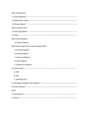 Bab 1 Pendahuluan
1.1 Latar Belakang *--------------------------------------------------------------------------------------------
1.2 Maksud dan Tujuan ---------------------------------------------------------------------------------------
1.3 Ruang Lingkup * -------------------------------------------------------------------------------------------
Bab 2 Landasan Teori
2.1 SDLC yang dipilih ------------------------------------------------------------------------------------------
2.2 UML ----------------------------------------------------------------------------------------------------------
Bab 3 Sistem Berjalan
A. Activity Diagram
Bab 4 Perancanga Sistem Usualan dengan UML *
A.Use Case Diagram
B. Activity Diagram
C. Sequence Diagram
D. Class Diagram
E. Deployment Diagram
4.2 Desain Data * ---------------------------------------------------------------------------------------------
A. ERD
B. LRS
C. Spesifikasi File *
4.3 Spesifikasi Hardware dan Software * -----------------------------------------------------------------
4.4 User Interface * --------------------------------------------------------------------------------------------
Bab 5
5.1 Kesimpulan * -----------------------------------------------------------------------------------------------
5.2 Saran * -------------------------------------------------------------------------------------------------------
 