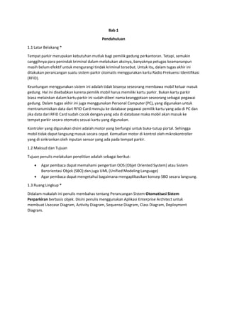 Bab 1
Pendahuluan
1.1 Latar Belakang *
Tempat parkir merupakan kebutuhan mutlak bagi pemilik gedung perkantoran. Tetapi, semakin
canggihnya para penindak kriminal dalam melakukan aksinya, banyaknya petugas keamananpun
masih belum efektif untuk mengurangi tindak kriminal tersebut. Untuk itu, dalam tugas akhir ini
dilakukan perancangan suatu sistem parkir otomatis menggunakan kartu Radio Frekuensi Identifikasi
(RFID).
Keuntungan menggunakan sistem ini adalah tidak bisanya seseorang membawa mobil keluar masuk
gedung. Hal ini disebabkan karena pemilik mobil harus memiliki kartu parkir. Bukan kartu parkir
biasa melainkan dalam kartu parkir ini sudah diberi nama keanggotaan seseorang sebagai pegawai
gedung. Dalam tugas akhir ini juga menggunakan Personal Computer (PC), yang digunakan untuk
mentransmisikan data dari RFID Card menuju ke database pegawai pemilik kartu yang ada di PC dan
jika data dari RFID Card sudah cocok dengan yang ada di database maka mobil akan masuk ke
tempat parkir secara otomatis sesuai kartu yang digunakan.
Kontroler yang digunakan disini adalah motor yang berfungsi untuk buka-tutup portal. Sehingga
mobil tidak dapat langsung masuk secara cepat. Kemudian motor di kontrol oleh mikrokontroller
yang di sinkronkan oleh inputan sensor yang ada pada tempat parkir.
1.2 Maksud dan Tujuan
Tujuan penulis melakukan penelitian adalah sebagai berikut:
 Agar pembaca dapat memahami pengertian OOS (Objet Oriented System) atau Sistem
Berorientasi Objek (SBO) dan juga UML (Unified Modeling Language)
 Agar pembaca dapat mengetahui bagaimana mengaplikasikan konsep SBO secara langsung.
1.3 Ruang Lingkup *
Didalam makalah ini penulis membahas tentang Perancangan Sistem Otomatisasi Sistem
Perparkiran berbasis objek. Disini penulis menggunakan Aplikasi Enterprise Architect untuk
membuat Usecase Diagram, Activity Diagram, Sequense Diagram, Class Diagram, Deployment
Diagram.
 