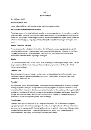 Bab 2
Landasan Teori
2.1 SDLC yang dipilih
Model sekuensial linier
model sekuensial linier melingkupi aktivitas – aktivitas sebagai berikut :
Rekayasa dan pemodelan sistem/informasi
Pandangan sistem ini penting ketika software harus berhubungan dengan elemen-elemen yang lain
seperti software, manusia, dan database. Rekayasa dan anasisis system menyangkut pengumpulan
kebutuhan pada tingkat sistem dengan sejumlah kecil analisis serta disain tingkat puncak. Rekayasa
informasi mancakup juga pengumpulan kebutuhan pada tingkat bisnis strategis dan tingkat area
bisnis.
Analisis kebutuhan Software
Proses pengumpulan kebutuhan diintensifkan dan difokuskan, khususnya pada software. Untuk
memahami sifat program yang dibangun, analis harus memahami domain informasi, tingkah laku,
unjuk kerja, dan interface yang diperlukan. Kebutuhan baik untuk sistem maupun software
didokumentasikan dan dilihat lagi dengan pelanggan.
Desain
Desain software sebenarnya adalah proses multi langkah yang berfokus pada empat atribut sebuah
program yang berbeda, struktur data, arsitektur software, representasi interface, dan detail
(algoritma) prosedural.
Generasi Kode
Desain harus diterjemahkan kedalam bentuk mesin yang bisa dibaca. Langkah pembuatan kode
melakukan tugas ini. Jika desain dilakukan dengan cara yang lengkap, pembuatan kode dapat
diselesaikan secara mekanis.
Pengujian
Sekali program dibuat, penujian Software akan mengalami perubahan setelah disampaikan kepada
pelanggan (perkecualian yang mungkin adalah software yang dilekatkan). Perubahan akan terjadi
karena kesalahan – kesalahan ditentukan, karena software harus disesuaikan untuk mengakomodasi
perubahan – perubahan di dalam lingkungan eksternalnya (contohnya perubahan yang dibutuhkan
sebagai akibat dari perangkat peripheral atau sistem operasi yang baru), atau karena pelanggan
membutuhkan perkembangan fungsional atau unjuk kerja.
Pemeliharaan
Software mengaplikasikan lagi setiap fase program sebelumnya dan tidak membuat yang baru
lagi.gujian program dimulai. Proses pengujian berfokus pada logika internal software, memastikan
bahwa semua pernyataan sudah diuji, dan pada eksternal fungsional, yaitu mengarahkan pengujian
untuk menemukan kesalahan – kesalahan dan memastikan bahwa input yang dibatasi akan
memberikan hasil aktual yang sesuai dengan hasil yang dibutuhkan.
 