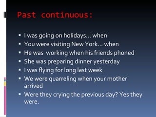 Past continuous: I was going on holidays… when  You were visiting New York… when  He was  working when his friends phoned She was preparing dinner yesterday  I was flying for long last week We were quarreling when your mother arrived  Were they crying the previous day? Yes they were.  