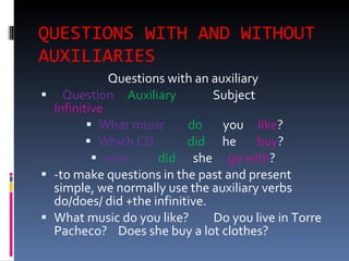 QUESTIONS WITH AND WITHOUT AUXILIARIES  Questions with an auxiliary  Question  Auxiliary  Subject Infinitive What music do you like ? Which CD did he buy ? who did she go with ?  -to make questions in the past and present simple, we normally use the auxiliary verbs do/does/ did +the infinitive. What music do you like?  Do you live in Torre Pacheco?  Does she buy a lot clothes? 