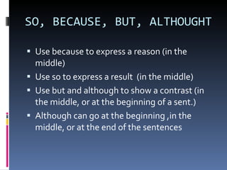 SO, BECAUSE, BUT, ALTHOUGHT  Use because to express a reason (in the middle) Use so to express a result  (in the middle) Use but and although to show a contrast (in the middle, or at the beginning of a sent.) Although can go at the beginning ,in the middle, or at the end of the sentences  