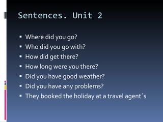 Sentences. Unit 2 Where did you go? Who did you go with? How did get there? How long were you there? Did you have good weather? Did you have any problems? They booked the holiday at a travel agent´s 
