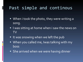 Past simple and continous When i took the photo, they were writing a song. I was sitting at home when i saw the news on TV It was snowing when we left the pub When you called me, Iwas talking with my boss She arrived when we were having dinner 