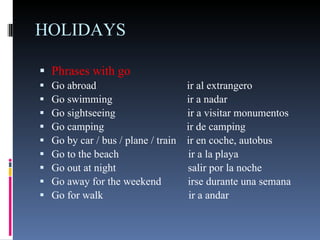 HOLIDAYS Phrases with go  Go abroad  ir al extrangero Go swimming  ir a nadar Go sightseeing  ir a visitar monumentos Go camping  ir de camping Go by car / bus / plane / train  ir en coche, autobus Go to the beach  ir a la playa Go out at night  salir por la noche Go away for the weekend  irse durante una semana Go for walk  ir a andar 