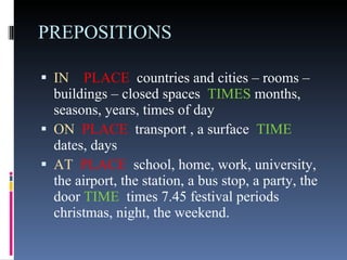 PREPOSITIONS IN   PLACE   countries and cities – rooms – buildings – closed spaces  TIMES  months, seasons, years, times of day ON   PLACE   transport , a surface  TIME  dates, days AT   PLACE   school, home, work, university, the airport, the station, a bus stop, a party, the door  TIME  times 7.45 festival periods christmas, night, the weekend. 