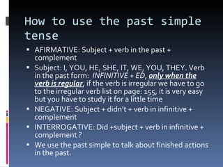 How to use the past simple tense AFIRMATIVE: Subject + verb in the past + complement  Subject: I, YOU, HE, SHE, IT, WE, YOU, THEY. Verb in the past form:  INFINITIVE + ED ,  only when the verb is regular , if the verb is irregular we have to go to the irregular verb list on page: 155, it is very easy but you have to study it for a little time  NEGATIVE: Subject + didn’t + verb in infinitive + complement  INTERROGATIVE: Did +subject + verb in infinitive + complement ? We use the past simple to talk about finished actions in the past. 