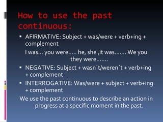 How to use the past continuous: AFIRMATIVE: Subject + was/were + verb+ing + complement  I was… you were….. he, she ,it was……. We you they were……. NEGATIVE: Subject + wasn´t/weren´t + verb+ing + complement  INTERROGATIVE: Was/were + subject + verb+ing + complement  We use the past continuous to describe an action in progress at a specific moment in the past. 