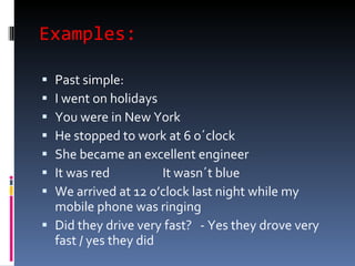 Examples: Past simple: I went on holidays  You were in New York  He stopped to work at 6 o´clock  She became an excellent engineer It was red  It wasn´t blue We arrived at 12 o’clock last night while my mobile phone was ringing  Did they drive very fast?  - Yes they drove very fast / yes they did 